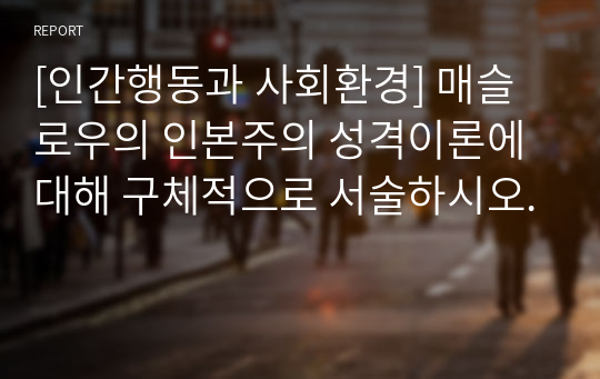 [인간행동과 사회환경] 매슬로우의 인본주의 성격이론에 대해 구체적으로 서술하시오.