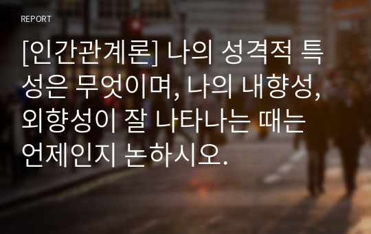 [인간관계론] 나의 성격적 특성은 무엇이며, 나의 내향성, 외향성이 잘 나타나는 때는 언제인지 논하시오.