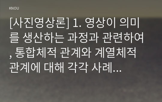 [사진영상론] 1. 영상이 의미를 생산하는 과정과 관련하여, 통합체적 관계와 계열체적 관계에 대해 각각 사례를 들어 구체적으로 설명하시오 2. 영상의 의미 분석과 관련하여 스토리, 플롯, 내러티브에 대해 사례를 들어 구체적으로 설명하시오.