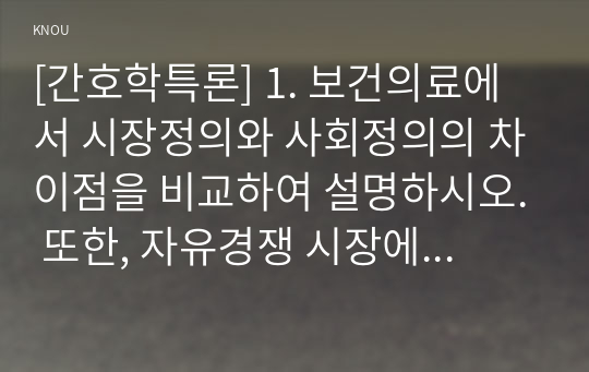 [간호학특론] 1. 보건의료에서 시장정의와 사회정의의 차이점을 비교하여 설명하시오. 또한, 자유경쟁 시장에서 보건의료에서의 사회정의가 왜 실현되기 어려운지를 자신의 견해를 포함하여 설명하시오. (10점)  2. 기술화로 인한 전문화와 비인간화의 문제를 예방하기 위한 대안에는 어떤 것이 있는지 자신의 견해를 포함하여 제시하시오. (10점)  3. 의료소비자인