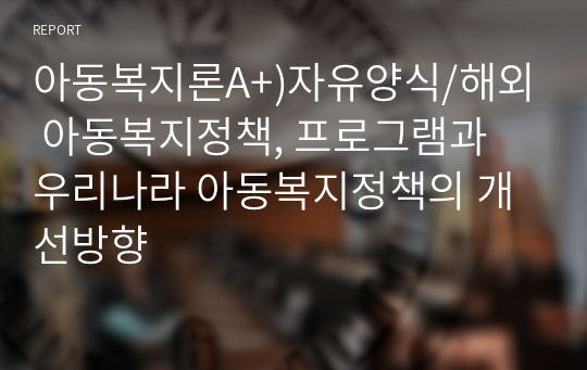 아동복지론A+)자유양식/해외 아동복지정책, 프로그램과 우리나라 아동복지정책의 개선방향