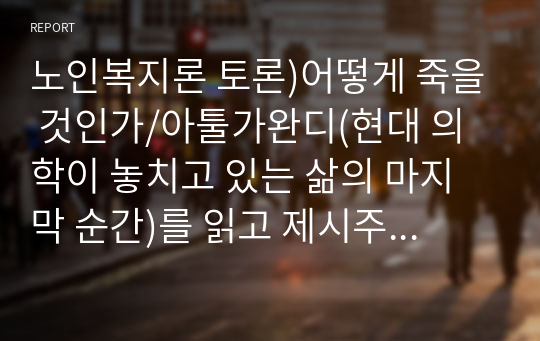 노인복지론 토론)어떻게 죽을 것인가/아툴가완디(현대 의학이 놓치고 있는 삶의 마지막 순간)를 읽고 제시주제에 따라 본인의 의견(생각)을 나누어봅시다.