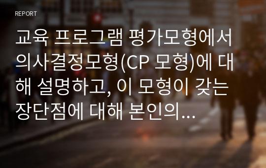 교육 프로그램 평가모형에서 의사결정모형(CP 모형)에 대해 설명하고, 이 모형이 갖는 장단점에 대해 본인의 생각 또는 의견을 반드시 쓰시오.