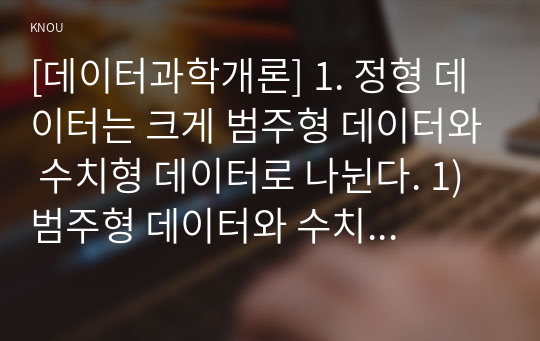 [데이터과학개론] 1. 정형 데이터는 크게 범주형 데이터와 수치형 데이터로 나뉜다. 1) 범주형 데이터와 수치형 데이터의 의미를 비교하여 기술하시오. (2점) 2) 범주형 데이터와 수치형 데이터는 각각 두 종류의 유형으로 나누어 볼 수 있는데, 이러한 분류에 따른 데이터의 종류를 기술하고 각 데이터의 사례를 제시하시오. (단, 교재 외의 사례를 제시할 것)