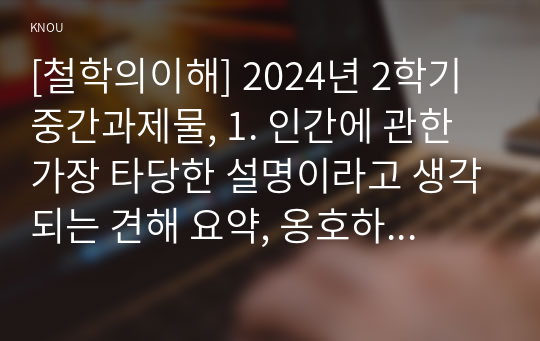 [철학의이해] 2024년 2학기 중간과제물, 1. 인간에 관한 가장 타당한 설명이라고 생각되는 견해 요약, 옹호하는 이유, 2. 가장 부당한 설명이라고 생각되는 견해 요약, 견해를 수긍할 수 없는 이유