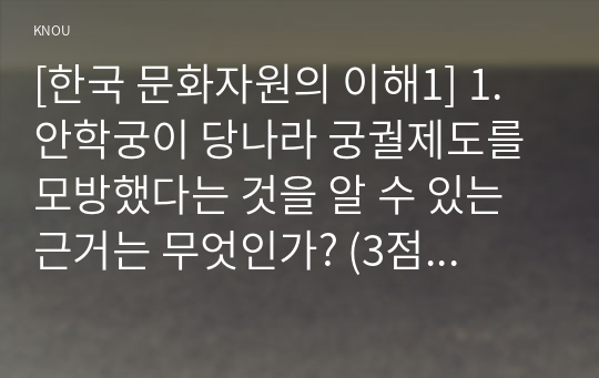 [한국 문화자원의 이해1] 1. 안학궁이 당나라 궁궐제도를 모방했다는 것을 알 수 있는 근거는 무엇인가? (3점) 2. 고려시대 별궁을 모두 나열하시오? (3점) 3. 조선시대 왕의 침전은 기본적으로 어떤 형태를 하고 있는가? (3점) 4. 교태전의 가장 대표적인 건축적 특징은 무엇인가? (3점) 5. 경복궁의 4대 궁성문 이름을 기술하시오. (3점)