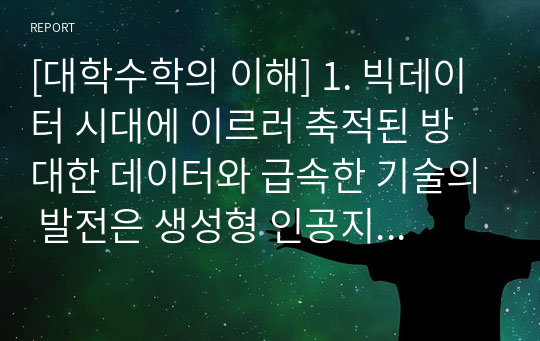 [대학수학의 이해] 1. 빅데이터 시대에 이르러 축적된 방대한 데이터와 급속한 기술의 발전은 생성형 인공지능의 밑바탕이 되었다. 생성형 인공지능은 다양 한 수학기호로 표현된 연산은 물론, 자연어를 통한 명령을 인식하고 처리하는 데 있어 상당한 수준의 과업 처리 능력을 보여주고 있다. 이 러한 생성형 인공지능의 출현에 관해 수학(Mathematics) 학습의