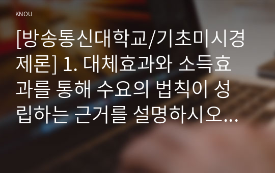 [방송통신대학교/기초미시경제론] 1. 대체효과와 소득효과를 통해 수요의 법칙이 성립하는 근거를 설명하시오2. 소비자의 소득이 증가할 때 한 재화의 균형가격은 어떻게 되는지 설명하시오.  3. 무차별곡선이 왜 우하향하면서 원점에 대해 볼록한 형태를 갖는지 설명하시오.