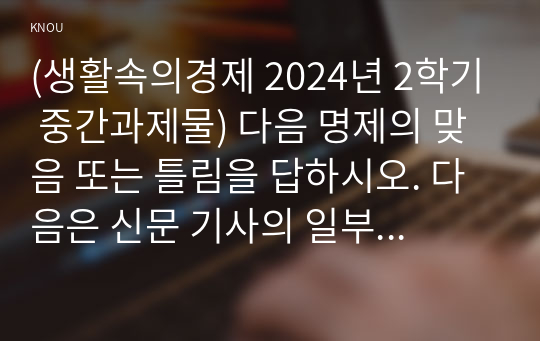 (생활속의경제 2024년 2학기 중간과제물) 다음 명제의 맞음 또는 틀림을 답하시오. 다음은 신문 기사의 일부이다. 간단한 수요-공급 모형의 아이디어를 이용해 연관된 질문에 모두 답하시오. 다음은 포드캐스트의 일부이다. 간단한 완전경쟁시장 모형의 아이디어를 이용해 연관된 질문에 모두 답하시오.