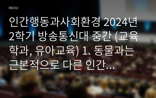 인간행동과사회환경 2024년 2학기 방송통신대 중간 (교육학과, 유아교육) 1. 동물과는 근본적으로 다른 인간만의 행동 특성을 정리하고, 이에 대한 자신의 견해(또는 경험)를 구체적으로 작성 2. 아들러(Adler)가 제시한 개념 중 &#039;열등감과 보상&#039;, &#039;우월성 추구&#039;, &#039;사회적 관심&#039;을 정리하고, 각각에 대한 자신의 견해(또는 경험)를 구체적으로 작성