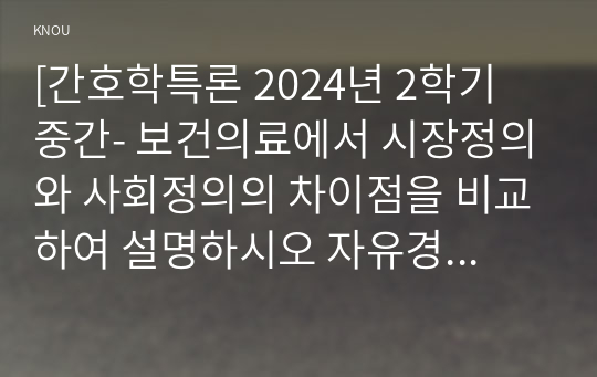 [간호학특론 2024년 2학기 중간- 보건의료에서 시장정의와 사회정의의 차이점을 비교하여 설명하시오 자유경쟁 시장에서 보건의료에서의 사회정의가 왜 실현되기 어려운지 기술화로 인한 전문화와 비인간화의 문제를 예방하기 위한 대안에는 어떤 것이 있는지 자신의 견해를 포함하여 제시 의료소비자인 환자와 가족을 대변하는 간호사의 역할에 대해 자신의 견해를 포함