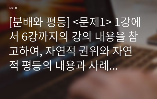 [분배와 평등] &lt;문제1&gt; 1강에서 6강까지의 강의 내용을 참고하여, 자연적 권위와 자연적 평등의 내용과 사례를 설명하세요. (A4 용지 1장) &lt;문제2&gt; 자신의 삶에서 &#039;무언가 불평등하게 분배되고 있다.&#039;고 느낀 사례를 소개하시오. 자신의 구체적인 경험과 생각을 바탕으로 서술할 것. (A4 용지 1장)