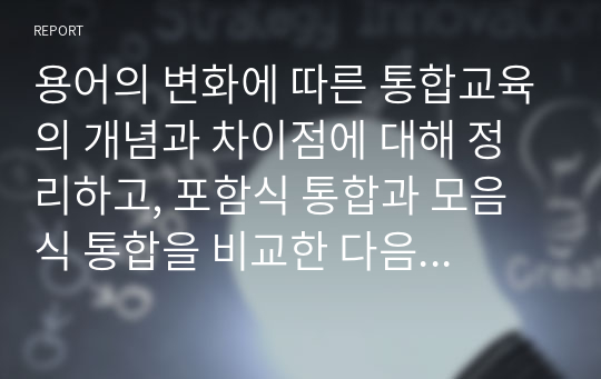 용어의 변화에 따른 통합교육의 개념과 차이점에 대해 정리하고, 포함식 통합과 모음식 통합을 비교한 다음 진정한 통합의 의미에 대한 본인의 의견을 서술하시오