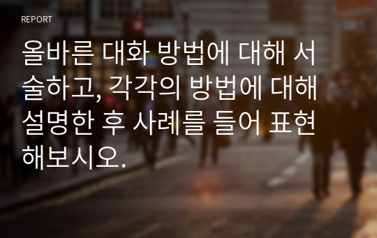 올바른 대화 방법에 대해 서술하고, 각각의 방법에 대해 설명한 후 사례를 들어 표현해보시오.