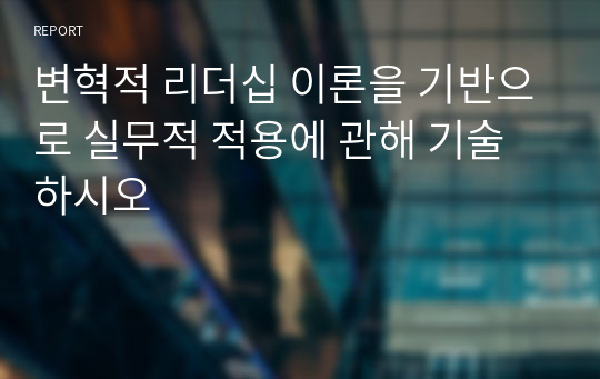 변혁적 리더십 이론을 기반으로 실무적 적용에 관해 기술하시오