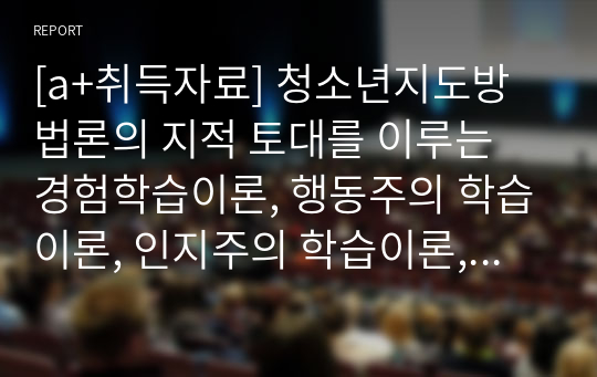 [a+취득자료] 청소년지도방법론의 지적 토대를 이루는 경험학습이론, 행동주의 학습이론, 인지주의 학습이론, 구성주의 학습이론에 대해 살펴 보고 각 이론을 적용 할 수 있는 지도 사례를 제시하며 바람직한 지도 방법론에 대해 논하시오.