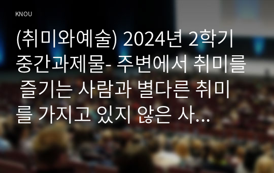 (취미와예술) 2024년 2학기 중간과제물- 주변에서 취미를 즐기는 사람과 별다른 취미를 가지고 있지 않은 사람을 골라 비교해 보시오. 비교 과정에서는 삶에 대한 만족도, 시간활용 방식, 대인관계 등에 초점을 맞춰 보시오