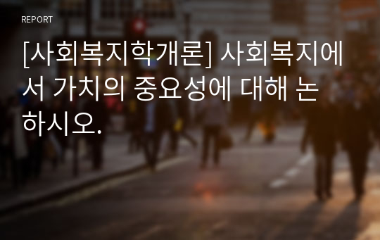 [사회복지학개론] 사회복지에서 가치의 중요성에 대해 논하시오.