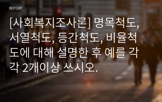 [사회복지조사론] 명목척도, 서열척도, 등간척도, 비율척도에 대해 설명한 후 예를 각각 2개이상 쓰시오.