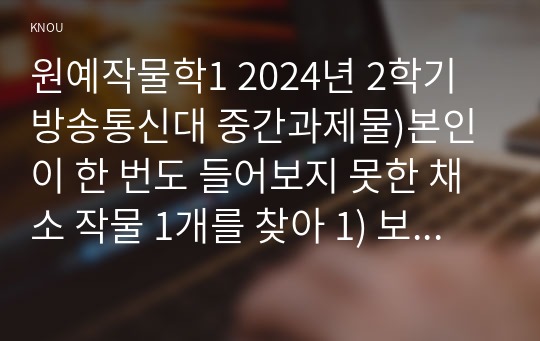 원예작물학1 2024년 2학기 방송통신대 중간과제물)본인이 한 번도 들어보지 못한 채소 작물 1개를 찾아 1) 보통명과 학명, 2) 원산지 및 기원, 3) 식물학적 형태 및 특성 4) 재배 방법, 5) 영양학적 가치, 6) 흥미로운 점 2가지를 작성하라.