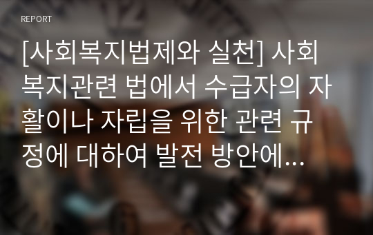 [사회복지법제와 실천] 사회복지관련 법에서 수급자의 자활이나 자립을 위한 관련 규정에 대하여 발전 방안에 대하여 논하시오.