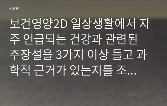 보건영양2D 일상생활에서 자주 언급되는 건강과 관련된 주장설을 3가지 이상 들고 과학적 근거가 있는지를 조사하고 타당한 주장설인지 평가해 보세요00