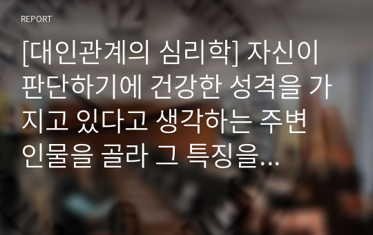 [대인관계의 심리학] 자신이 판단하기에 건강한 성격을 가지고 있다고 생각하는 주변 인물을 골라 그 특징을 서술하시오. (인물 선정 이유 및 평소 생활 관찰 내용 포함/실존 인물이 아닌 드라마나 소설작품 속 인물도 가능)