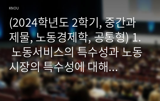 (2024학년도 2학기, 중간과제물, 노동경제학, 공통형) 1. 노동서비스의 특수성과 노동시장의 특수성에 대해 서술하시오. 2. 현재 발생하는 노동환경의 변화에 대해 2가지 이상 설명하고, 그 변화가 미치는 영향에 대해서 도 간략하게 서술하시오. 3. 기업의 노동수요가 단기와 장기가 다른 양상을 보이는데, (1) 어떤 점이 다른지, (2) 다른 이유가 무엇