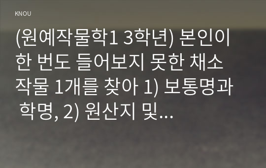 (원예작물학1 3학년) 본인이 한 번도 들어보지 못한 채소 작물 1개를 찾아 1) 보통명과 학명, 2) 원산지 및 기원, 3) 식물학적 형태 및 특성 4) 재배 방법, 5) 영양학적 가치, 6) 흥미로운 점 2가지를 작성하라.