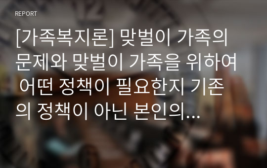 [가족복지론] 맞벌이 가족의 문제와 맞벌이 가족을 위하여 어떤 정책이 필요한지 기존의 정책이 아닌 본인의 생각을 논하시오.