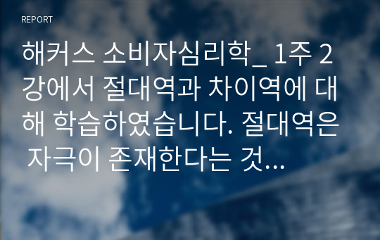 해커스 소비자심리학_ 1주 2강에서 절대역과 차이역에 대해 학습하였습니다. 절대역은 자극이 존재한다는 것을 아는데 필요한 자극의 최소정도를 의미하고, 차이역은 두 자극 간의 변화나 차이를 탐지하는 감각체계의 능력을 의미합니다. 절대역과 차이역을 본인 주변의 경험을 예로 들어 설명하고, 개인별로 절대역과 차이역이 차이가 나는 이유를 설명하시오.