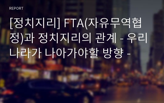 [정치지리] FTA(자유무역협정)과 정치지리의 관계 - 우리나라가 나아가야할 방향 -