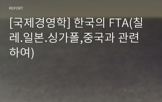 [국제경영학] 한국의 FTA(칠레.일본.싱가폴,중국과 관련하여)