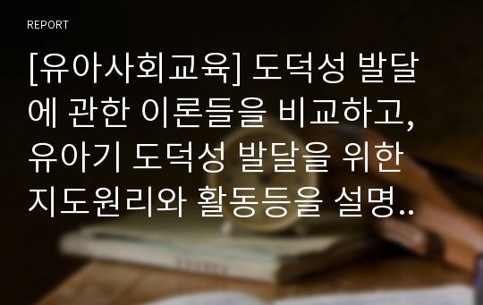 [유아사회교육] 도덕성 발달에 관한 이론들을 비교하고, 유아기 도덕성 발달을 위한 지도원리와 활동등을 설명..