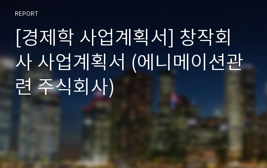 [경제학 사업계획서] 창작회사 사업계획서 (에니메이션관련 주식회사)