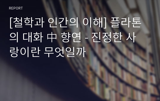 [철학과 인간의 이해] 플라톤의 대화 中 향연 - 진정한 사랑이란 무엇일까