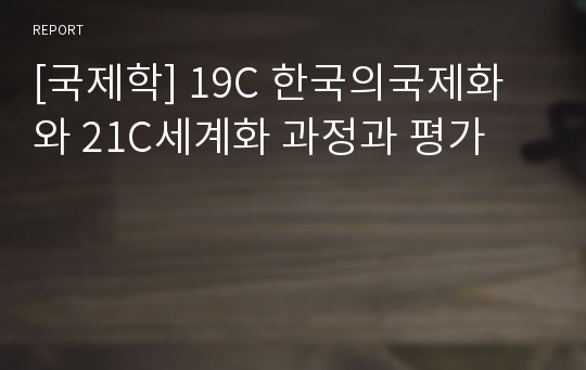 [국제학] 19C 한국의국제화와 21C세계화 과정과 평가