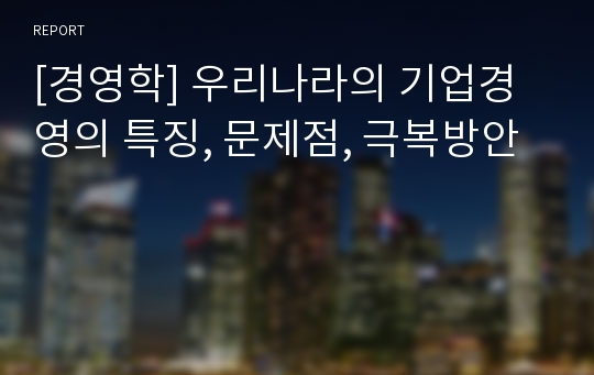 [경영학] 우리나라의 기업경영의 특징, 문제점, 극복방안