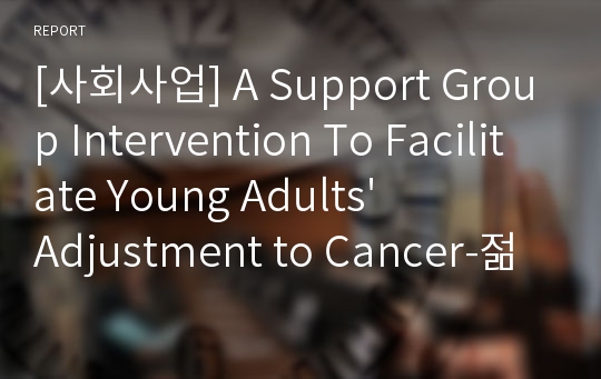 [사회사업] A Support Group Intervention To Facilitate Young Adults&#039; Adjustment to Cancer-젊은 성인층의 암 적응을 위한 지지집단 개입-