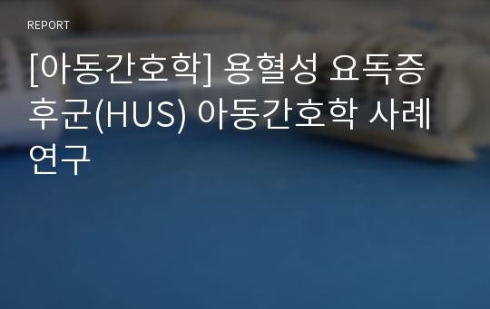 [아동간호학] 용혈성 요독증후군(HUS) 아동간호학 사례연구