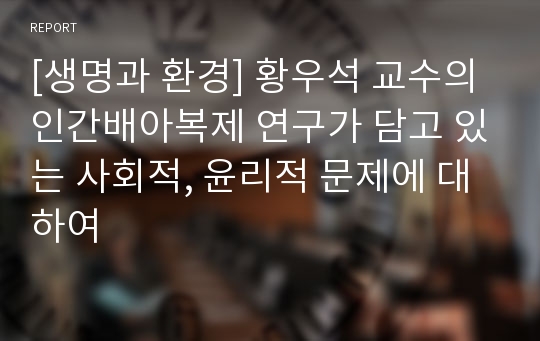 [생명과 환경] 황우석 교수의 인간배아복제 연구가 담고 있는 사회적, 윤리적 문제에 대하여