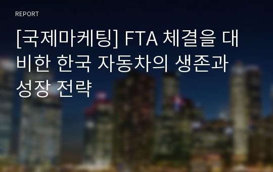 [국제마케팅] FTA 체결을 대비한 한국 자동차의 생존과 성장 전략