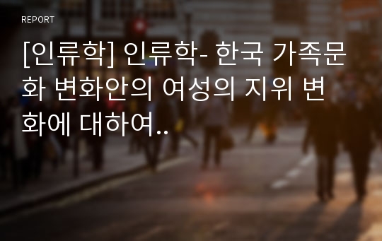 [인류학] 인류학- 한국 가족문화 변화안의 여성의 지위 변화에 대하여..