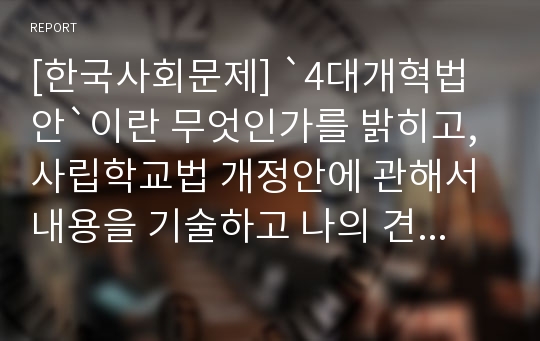 [한국사회문제] `4대개혁법안`이란 무엇인가를 밝히고, 사립학교법 개정안에 관해서 내용을 기술하고 나의 견해 제시