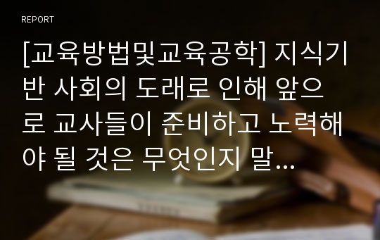 [교육방법및교육공학] 지식기반 사회의 도래로 인해 앞으로 교사들이 준비하고 노력해야 될 것은 무엇인지 말해보자.