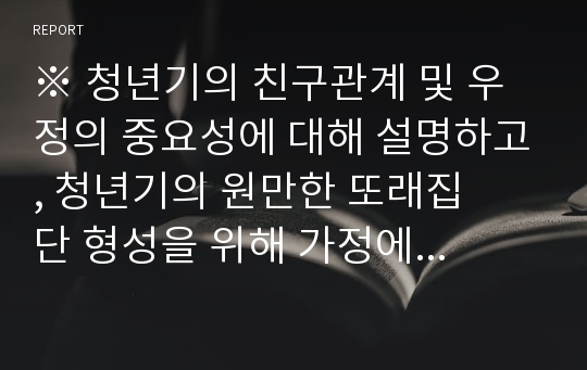 ※ 청년기의 친구관계 및 우정의 중요성에 대해 설명하고, 청년기의 원만한 또래집     단 형성을 위해 가정에서 부모가 어떠한 노력을 해야 한다고 생각하는지 그에      대해 설명하세요.