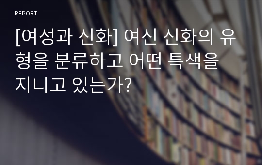 [여성과 신화] 여신 신화의 유형을 분류하고 어떤 특색을 지니고 있는가?