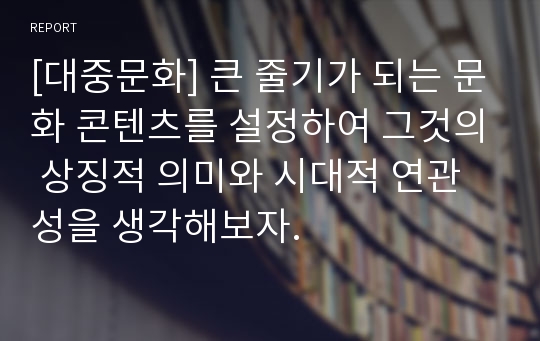 [대중문화] 큰 줄기가 되는 문화 콘텐츠를 설정하여 그것의 상징적 의미와 시대적 연관성을 생각해보자.