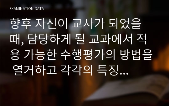 향후 자신이 교사가 되었을 때, 담당하게 될 교과에서 적용 가능한 수행평가의 방법을 열거하고 각각의 특징과 학교에서의 활용방안을 제시하시오.