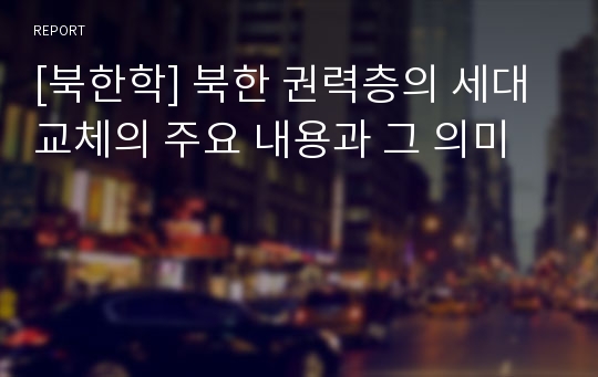 [북한학] 북한 권력층의 세대교체의 주요 내용과 그 의미